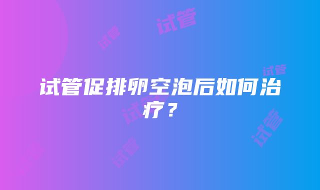 试管促排卵空泡后如何治疗？