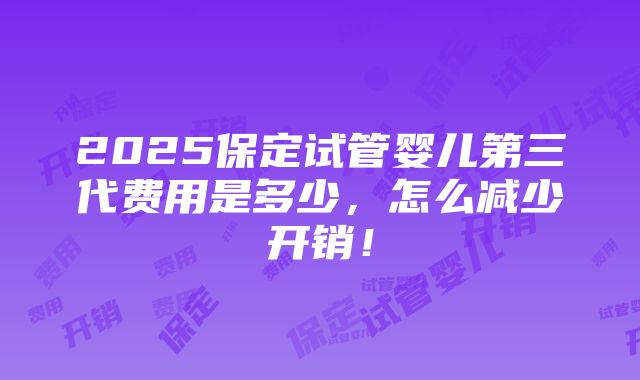 2025保定试管婴儿第三代费用是多少，怎么减少开销！