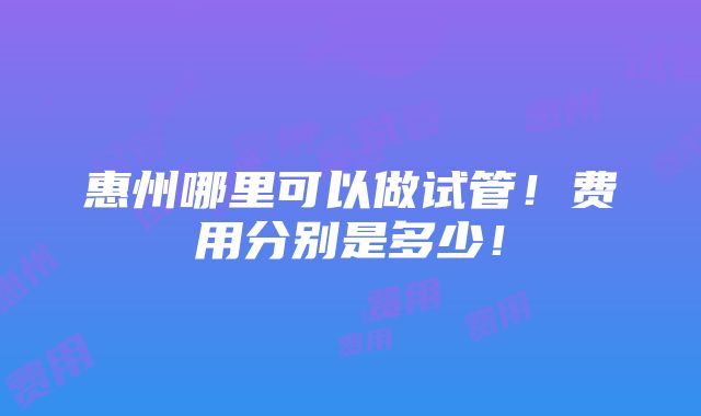 惠州哪里可以做试管！费用分别是多少！