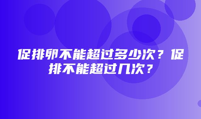 促排卵不能超过多少次？促排不能超过几次？