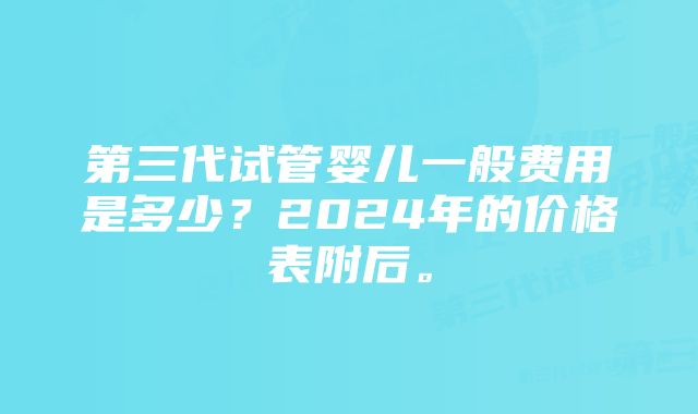 第三代试管婴儿一般费用是多少？2024年的价格表附后。