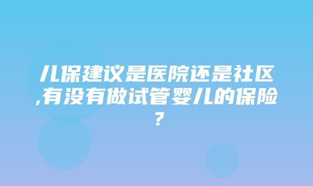 儿保建议是医院还是社区,有没有做试管婴儿的保险？