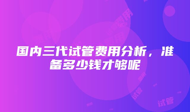 国内三代试管费用分析，准备多少钱才够呢