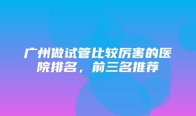 广州做试管比较厉害的医院排名，前三名推荐