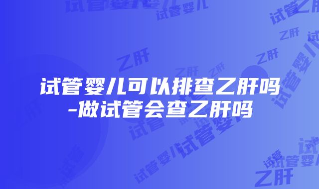 试管婴儿可以排查乙肝吗-做试管会查乙肝吗