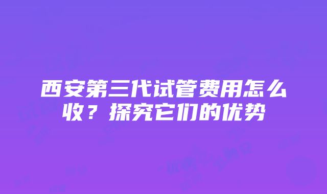 西安第三代试管费用怎么收？探究它们的优势