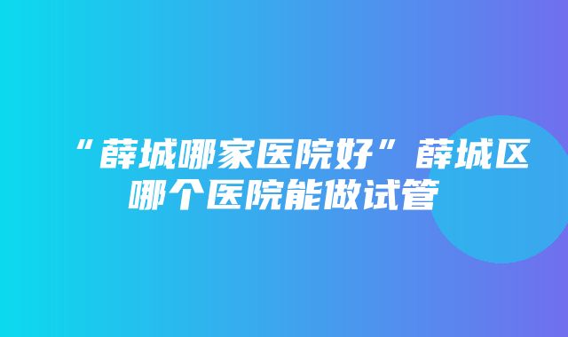 “薛城哪家医院好”薛城区哪个医院能做试管