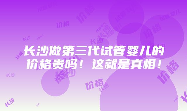 长沙做第三代试管婴儿的价格贵吗！这就是真相！