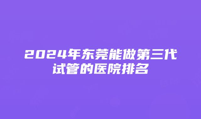 2024年东莞能做第三代试管的医院排名