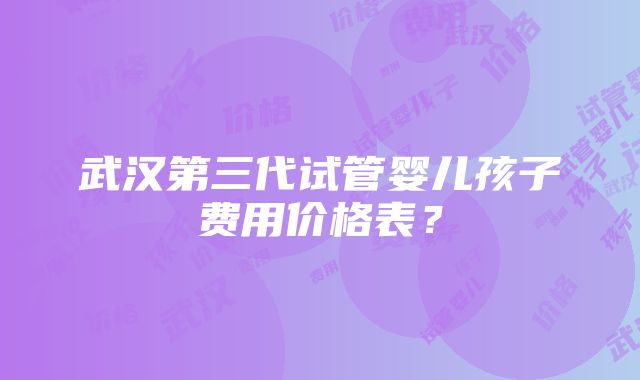 武汉第三代试管婴儿孩子费用价格表？