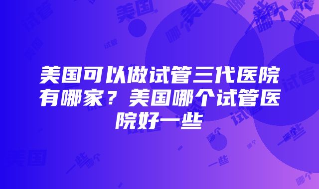 美国可以做试管三代医院有哪家？美国哪个试管医院好一些