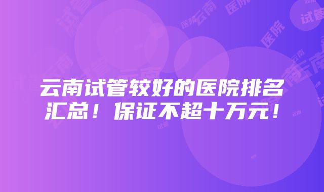 云南试管较好的医院排名汇总！保证不超十万元！