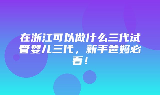 在浙江可以做什么三代试管婴儿三代，新手爸妈必看！