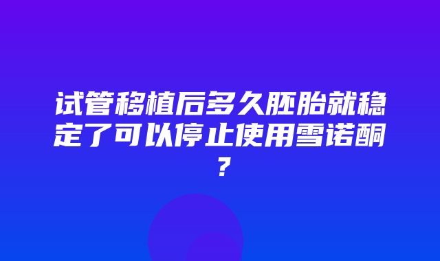 试管移植后多久胚胎就稳定了可以停止使用雪诺酮？