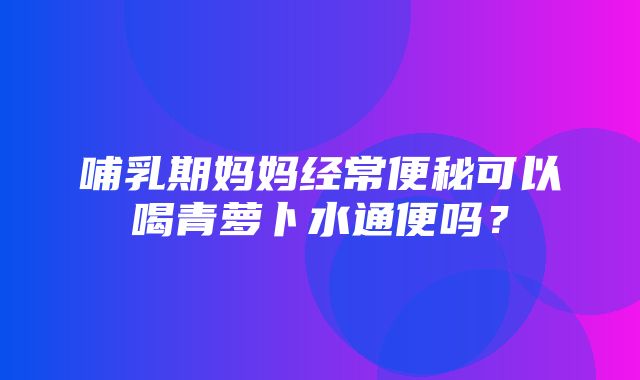 哺乳期妈妈经常便秘可以喝青萝卜水通便吗？