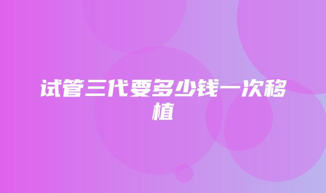 试管三代要多少钱一次移植