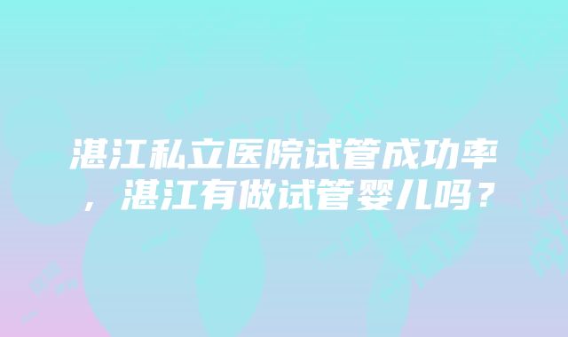 湛江私立医院试管成功率，湛江有做试管婴儿吗？