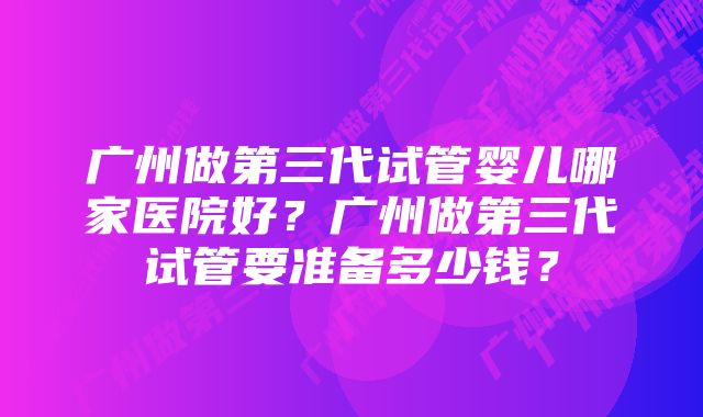 广州做第三代试管婴儿哪家医院好？广州做第三代试管要准备多少钱？