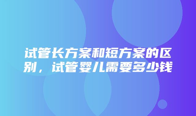 试管长方案和短方案的区别，试管婴儿需要多少钱