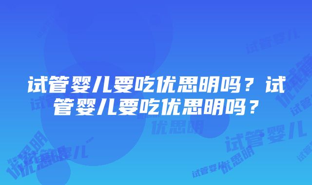 试管婴儿要吃优思明吗？试管婴儿要吃优思明吗？