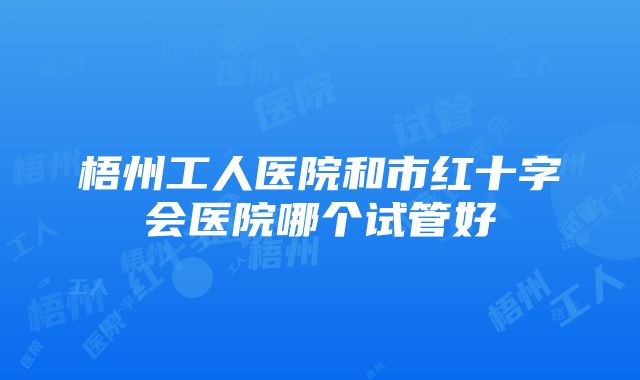 梧州工人医院和市红十字会医院哪个试管好