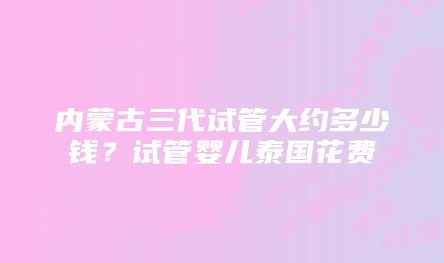 内蒙古三代试管大约多少钱？试管婴儿泰国花费