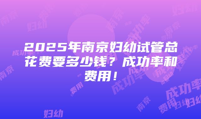 2025年南京妇幼试管总花费要多少钱？成功率和费用！