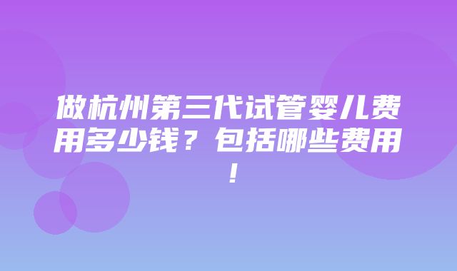 做杭州第三代试管婴儿费用多少钱？包括哪些费用！