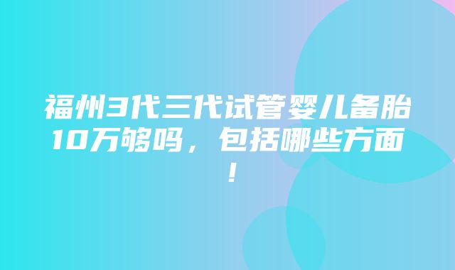 福州3代三代试管婴儿备胎10万够吗，包括哪些方面！