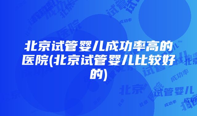 北京试管婴儿成功率高的医院(北京试管婴儿比较好的)