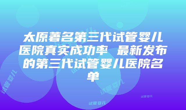 太原著名第三代试管婴儿医院真实成功率 最新发布的第三代试管婴儿医院名单