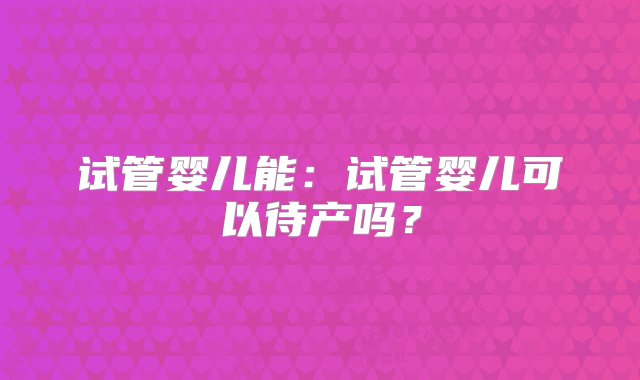 试管婴儿能：试管婴儿可以待产吗？