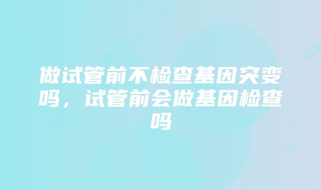 做试管前不检查基因突变吗，试管前会做基因检查吗