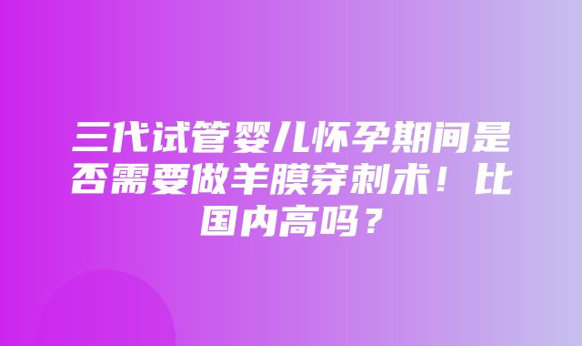 三代试管婴儿怀孕期间是否需要做羊膜穿刺术！比国内高吗？