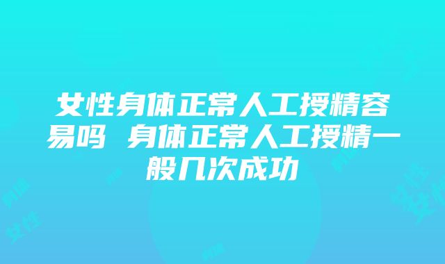 女性身体正常人工授精容易吗 身体正常人工授精一般几次成功