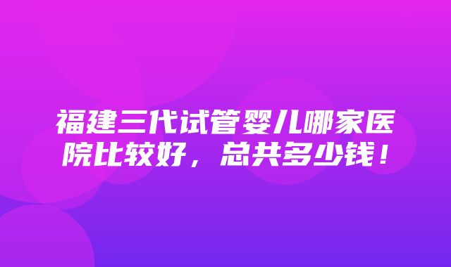 福建三代试管婴儿哪家医院比较好，总共多少钱！