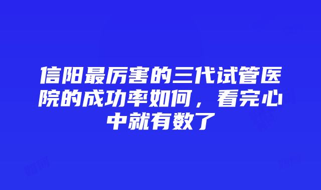 信阳最厉害的三代试管医院的成功率如何，看完心中就有数了