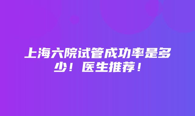 上海六院试管成功率是多少！医生推荐！