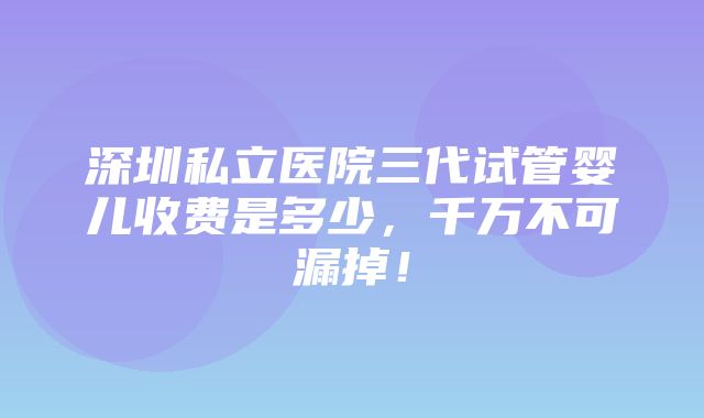 深圳私立医院三代试管婴儿收费是多少，千万不可漏掉！