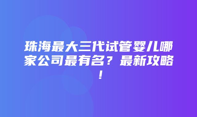 珠海最大三代试管婴儿哪家公司最有名？最新攻略！