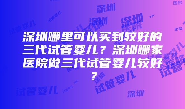 深圳哪里可以买到较好的三代试管婴儿？深圳哪家医院做三代试管婴儿较好？