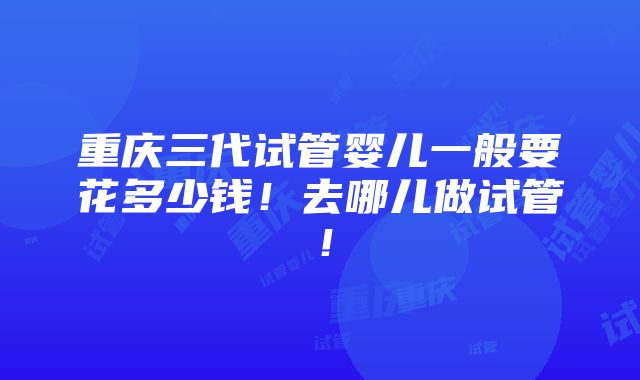 重庆三代试管婴儿一般要花多少钱！去哪儿做试管！