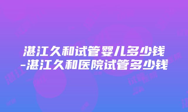 湛江久和试管婴儿多少钱-湛江久和医院试管多少钱