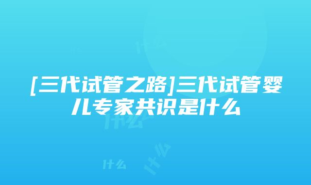 [三代试管之路]三代试管婴儿专家共识是什么