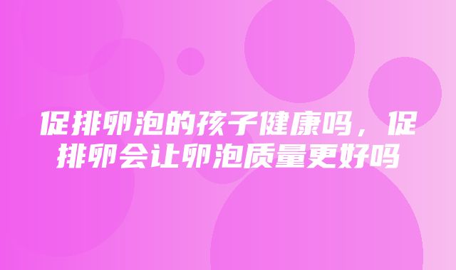 促排卵泡的孩子健康吗，促排卵会让卵泡质量更好吗