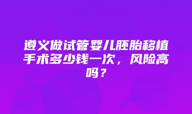 遵义做试管婴儿胚胎移植手术多少钱一次，风险高吗？