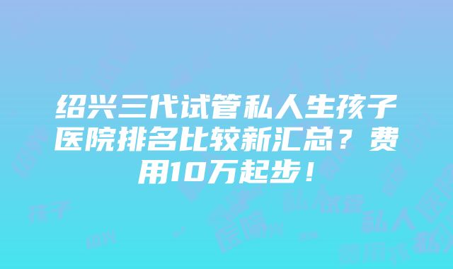 绍兴三代试管私人生孩子医院排名比较新汇总？费用10万起步！