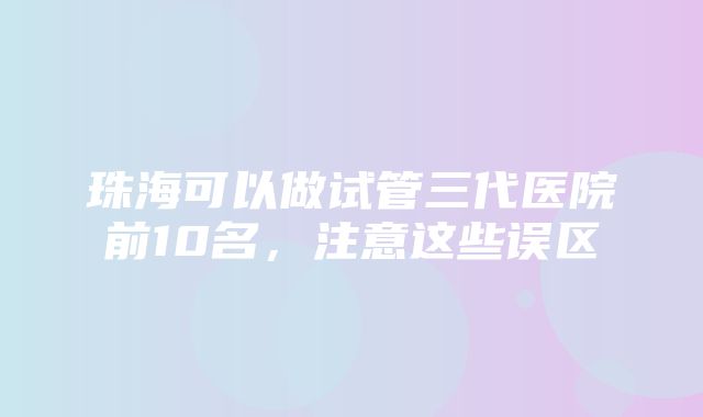 珠海可以做试管三代医院前10名，注意这些误区