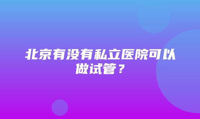 北京有没有私立医院可以做试管？