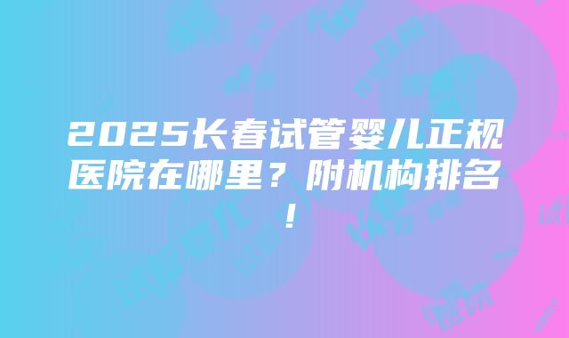 2025长春试管婴儿正规医院在哪里？附机构排名！